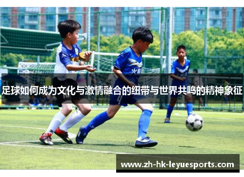 足球如何成为文化与激情融合的纽带与世界共鸣的精神象征 足球如何成为文化与激情融合的纽带与世界共鸣的精神象征
