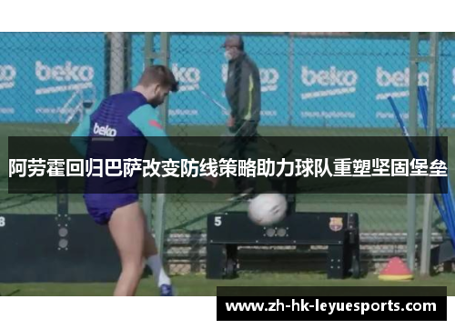 阿劳霍回归巴萨改变防线策略助力球队重塑坚固堡垒 阿劳霍回归巴萨改变防线策略助力球队重塑坚固堡垒