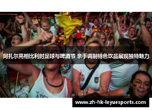 阿扎尔亮相比利时足球与啤酒节 亲手调制特色饮品展现独特魅力 阿扎尔亮相比利时足球与啤酒节 亲手调制特色饮品展现独特魅力