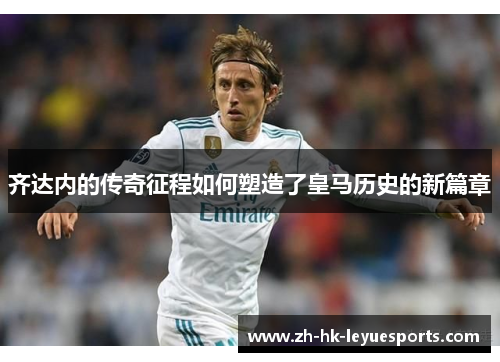 齐达内的传奇征程如何塑造了皇马历史的新篇章