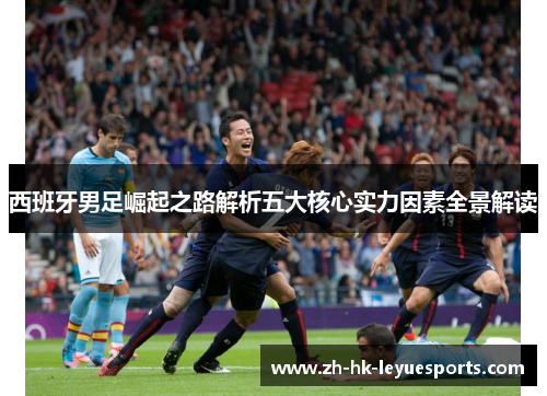 西班牙男足崛起之路解析五大核心实力因素全景解读