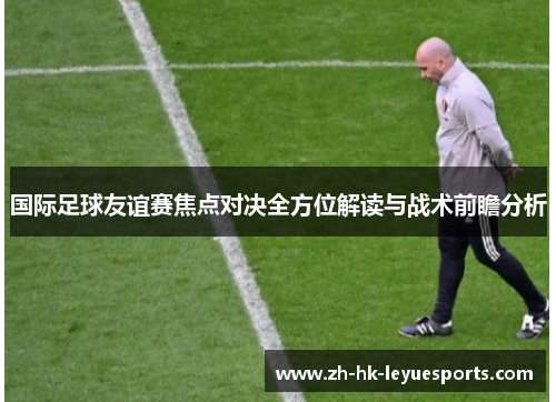 国际足球友谊赛焦点对决全方位解读与战术前瞻分析