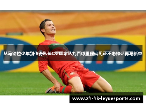 从马德拉少年到传奇队长C罗国家队九百球里程碑见证不老神话再写新章 从马德拉少年到传奇队长C罗国家队九百球里程碑见证不老神话再写新章