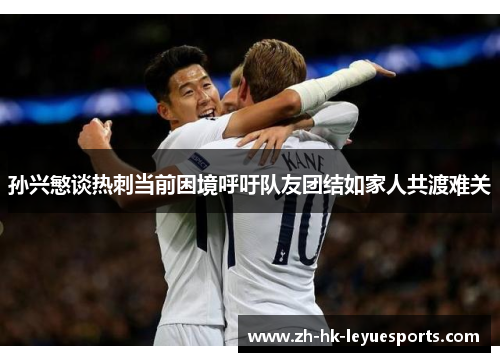 孙兴慜谈热刺当前困境呼吁队友团结如家人共渡难关