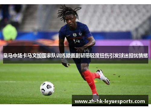 皇马中场卡马文加国家队训练膝盖副韧带轻度扭伤引发球迷担忧情绪 皇马中场卡马文加国家队训练膝盖副韧带轻度扭伤引发球迷担忧情绪